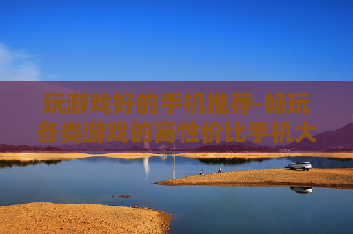 玩游戏好的手机推荐-畅玩各类游戏的高性价比手机大盘点