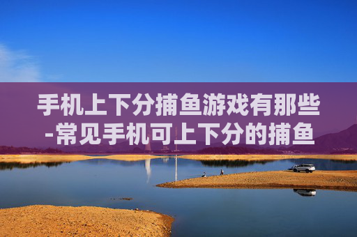 手机上下分捕鱼游戏有那些-常见手机可上下分的捕鱼游戏大盘点