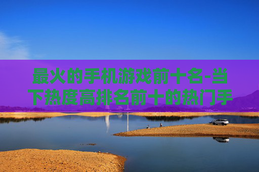最火的手机游戏前十名-当下热度高排名前十的热门手游推荐