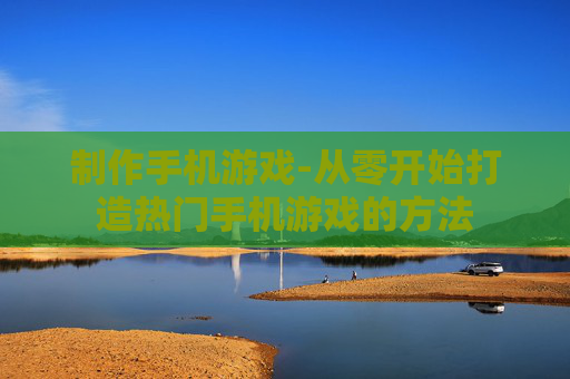 制作手机游戏-从零开始打造热门手机游戏的方法