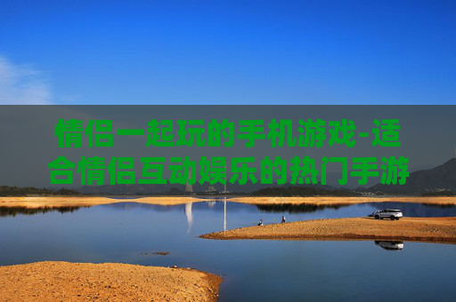 情侣一起玩的手机游戏-适合情侣互动娱乐的热门手游推荐