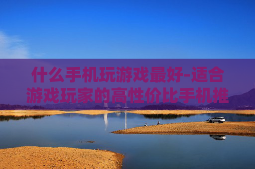什么手机玩游戏最好-适合游戏玩家的高性价比手机推荐