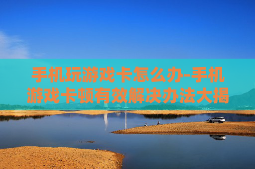 手机玩游戏卡怎么办-手机游戏卡顿有效解决办法大揭秘