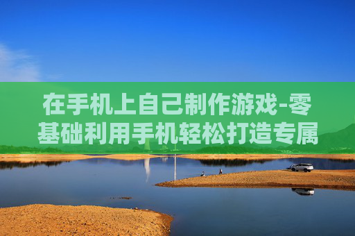 在手机上自己制作游戏-零基础利用手机轻松打造专属游戏
