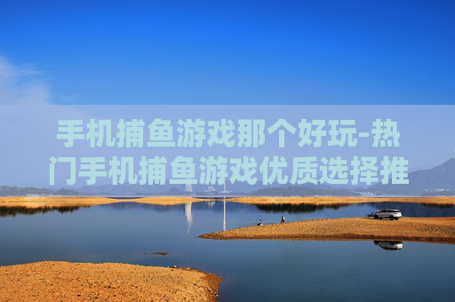 手机捕鱼游戏那个好玩-热门手机捕鱼游戏优质选择推荐