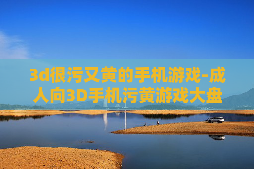 3d很污又黄的手机游戏-成人向3D手机污黄游戏大盘点