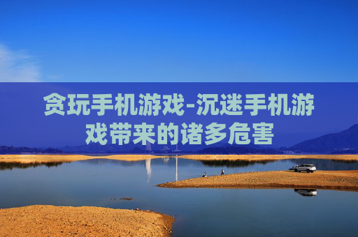 贪玩手机游戏-沉迷手机游戏带来的诸多危害