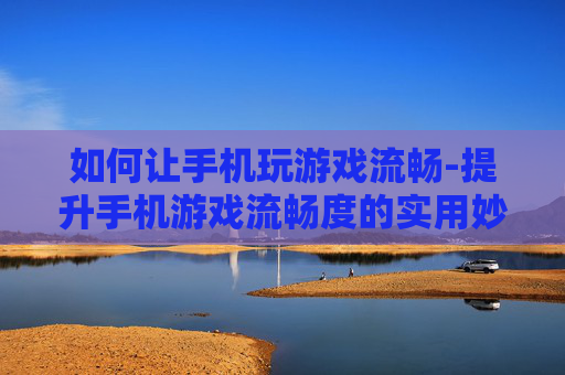 如何让手机玩游戏流畅-提升手机游戏流畅度的实用妙招