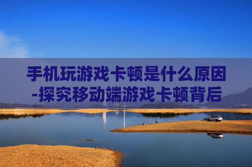 手机玩游戏卡顿是什么原因-探究移动端游戏卡顿背后的潜在缘由