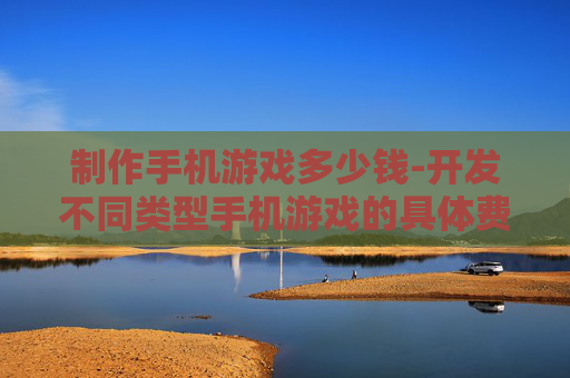 制作手机游戏多少钱-开发不同类型手机游戏的具体费用参考