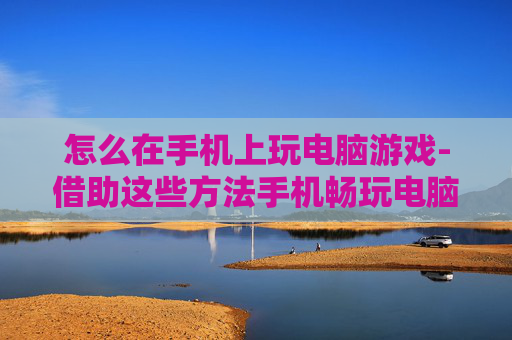 怎么在手机上玩电脑游戏-借助这些方法手机畅玩电脑游戏