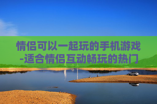 情侣可以一起玩的手机游戏-适合情侣互动畅玩的热门手机游戏