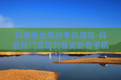 抖音里出现的手机游戏-抖音热门呈现的各类新奇手机游戏
