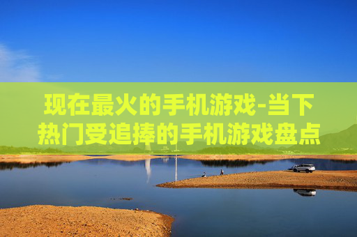 现在最火的手机游戏-当下热门受追捧的手机游戏盘点