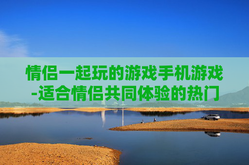 情侣一起玩的游戏手机游戏-适合情侣共同体验的热门手机趣味游戏