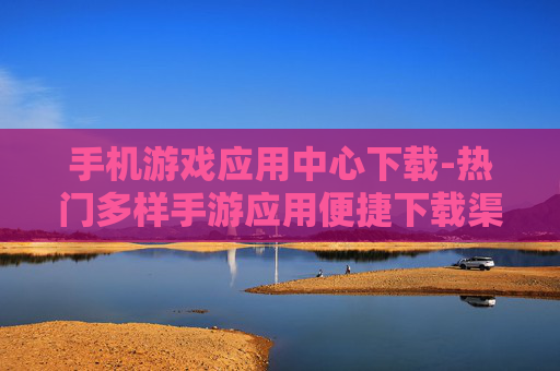 手机游戏应用中心下载-热门多样手游应用便捷下载渠道