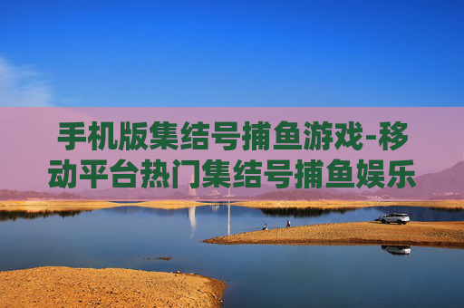 手机版集结号捕鱼游戏-移动平台热门集结号捕鱼娱乐玩法