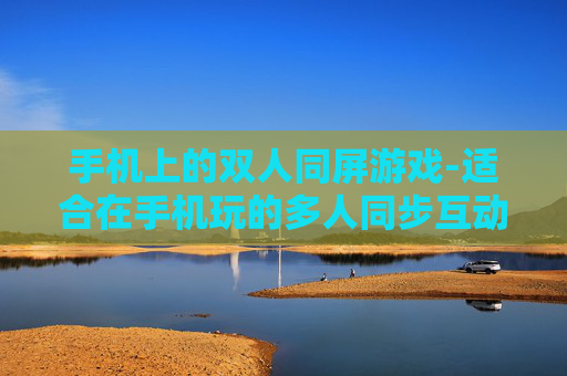 手机上的双人同屏游戏-适合在手机玩的多人同步互动游戏