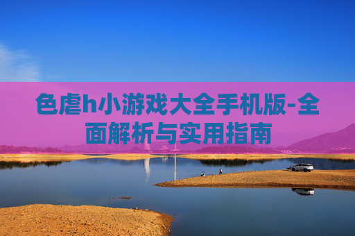 色虐h小游戏大全手机版-全面解析与实用指南