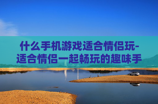 什么手机游戏适合情侣玩-适合情侣一起畅玩的趣味手机游戏推荐