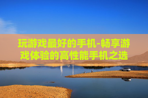 玩游戏最好的手机-畅享游戏体验的高性能手机之选
