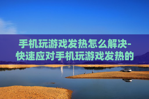 手机玩游戏发热怎么解决-快速应对手机玩游戏发热的有效办法