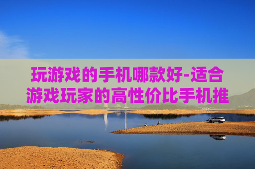 玩游戏的手机哪款好-适合游戏玩家的高性价比手机推荐 玩游戏的手机哪款好-适合游戏玩家的高性价比手机推荐