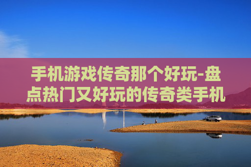 手机游戏传奇那个好玩-盘点热门又好玩的传奇类手机游戏