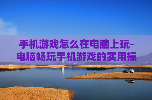 手机游戏怎么在电脑上玩-电脑畅玩手机游戏的实用操作方法