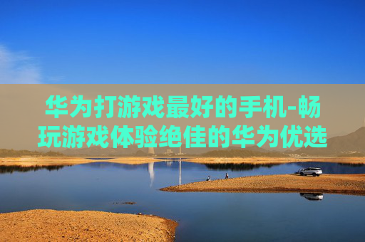 华为打游戏最好的手机-畅玩游戏体验绝佳的华为优选机型