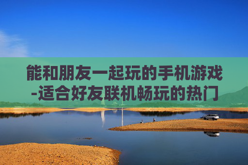 能和朋友一起玩的手机游戏-适合好友联机畅玩的热门手机游戏