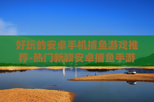 好玩的安卓手机捕鱼游戏推荐-热门新颖安卓捕鱼手游大盘点