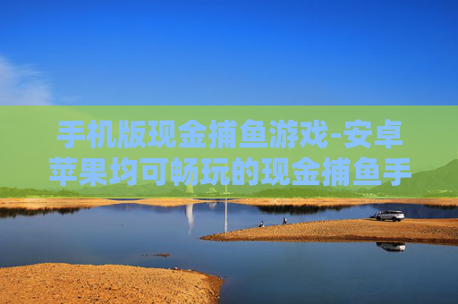 手机版现金捕鱼游戏-安卓苹果均可畅玩的现金捕鱼手游