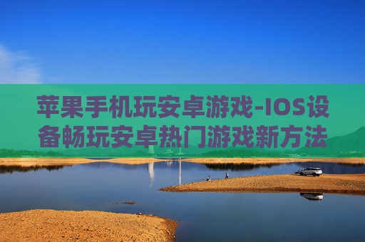 苹果手机玩安卓游戏-IOS设备畅玩安卓热门游戏新方法