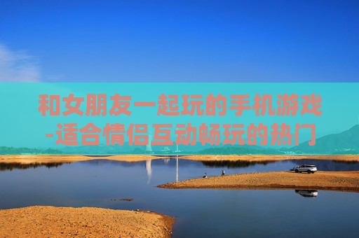 和女朋友一起玩的手机游戏-适合情侣互动畅玩的热门手机游戏