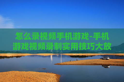 怎么录视频手机游戏-手机游戏视频录制实用技巧大放送