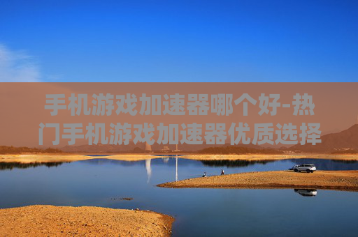 手机游戏加速器哪个好-热门手机游戏加速器优质选择推荐
