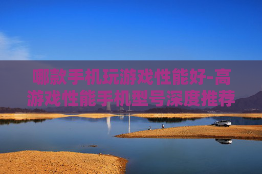 哪款手机玩游戏性能好-高游戏性能手机型号深度推荐