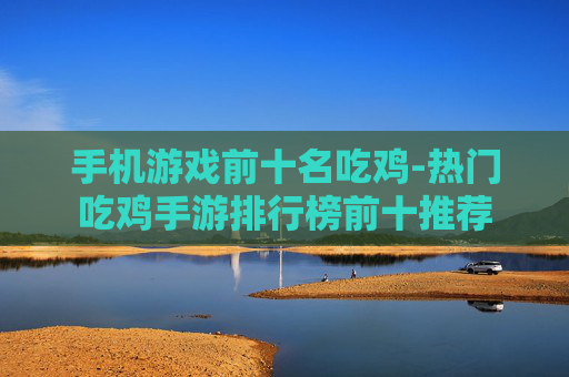 手机游戏前十名吃鸡-热门吃鸡手游排行榜前十推荐
