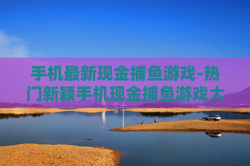 手机最新现金捕鱼游戏-热门新颖手机现金捕鱼游戏大集合 手机最新现金捕鱼游戏-热门新颖手机现金捕鱼游戏大集合
