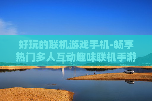 好玩的联机游戏手机-畅享热门多人互动趣味联机手游 好玩的联机游戏手机-畅享热门多人互动趣味联机手游