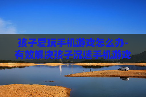 孩子爱玩手机游戏怎么办-有效解决孩子沉迷手机游戏的办法