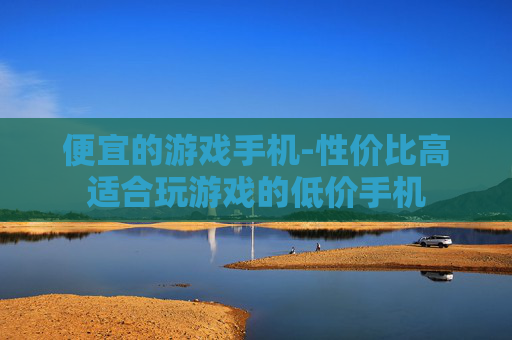 便宜的游戏手机-性价比高适合玩游戏的低价手机 便宜的游戏手机-性价比高适合玩游戏的低价手机