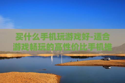 买什么手机玩游戏好-适合游戏畅玩的高性价比手机推荐 买什么手机玩游戏好-适合游戏畅玩的高性价比手机推荐
