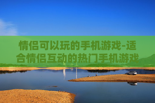情侣可以玩的手机游戏-适合情侣互动的热门手机游戏推荐 情侣可以玩的手机游戏-适合情侣互动的热门手机游戏推荐