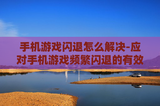 手机游戏闪退怎么解决-应对手机游戏频繁闪退的有效办法