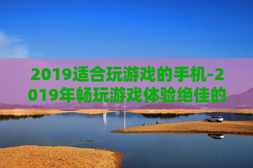 2019适合玩游戏的手机-2019年畅玩游戏体验绝佳的手机推荐 2019适合玩游戏的手机-2019年畅玩游戏体验绝佳的手机推荐