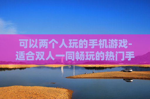 可以两个人玩的手机游戏-适合双人一同畅玩的热门手机游戏 可以两个人玩的手机游戏-适合双人一同畅玩的热门手机游戏