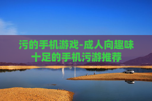 污的手机游戏-成人向趣味十足的手机污游推荐 污的手机游戏-成人向趣味十足的手机污游推荐