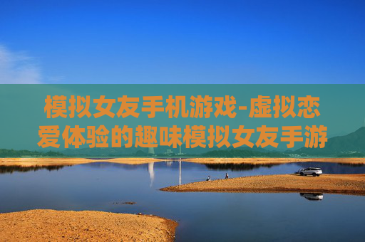 模拟女友手机游戏-虚拟恋爱体验的趣味模拟女友手游